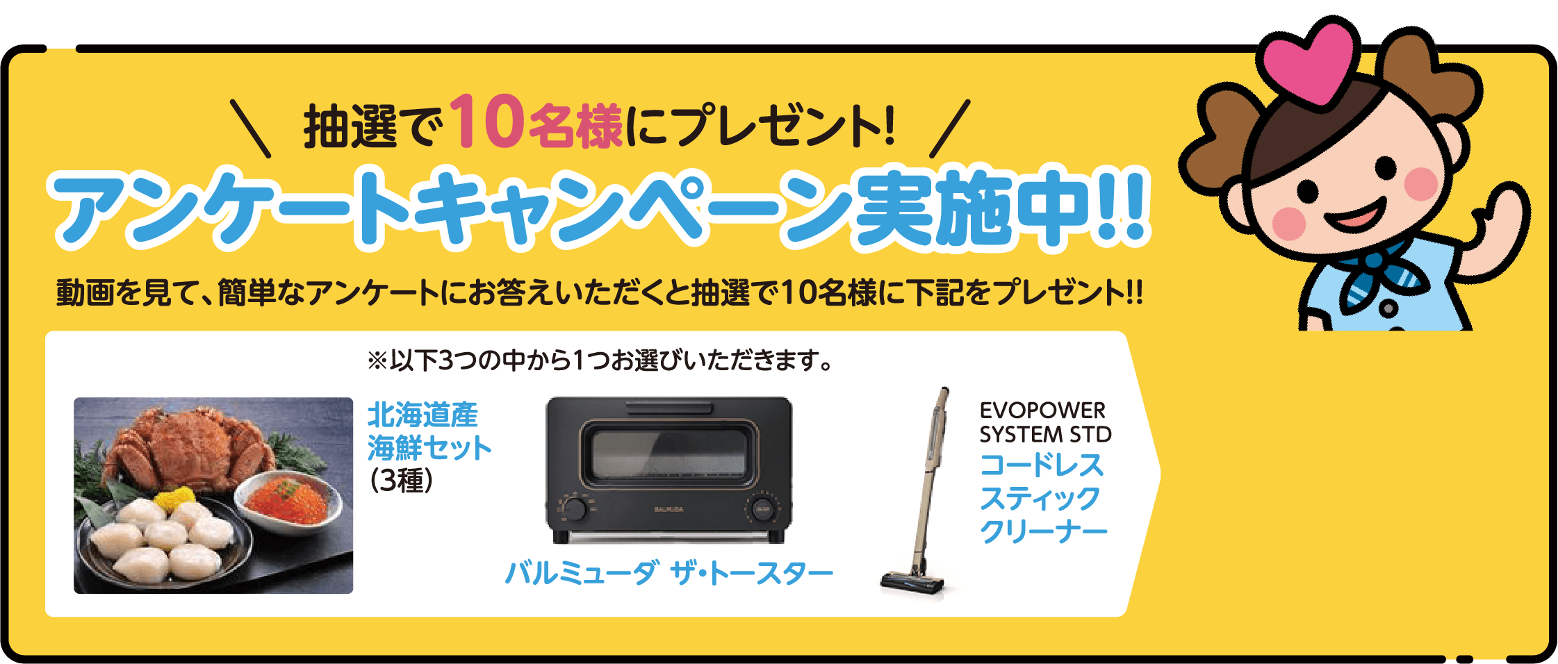 抽選で５００名様にプレゼント！アンケートキャンペーン実施中！！
          抽選で５００名様にプレゼント！
          ※以下３つの中から１つお選びいただきます。北海道產
          海鮮セット（3種）／バルミューダ ザ・トースター／EVOPOWER SYSTEM STD コードレス スティック クリーナー