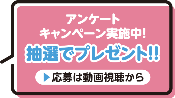 アンケートキャンペーン実施中！抽選でプレゼント！！ 応募は動画視聴から